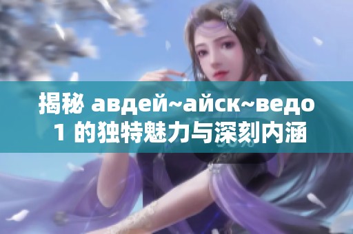 揭秘 авдей~айск~ведо 1 的独特魅力与深刻内涵