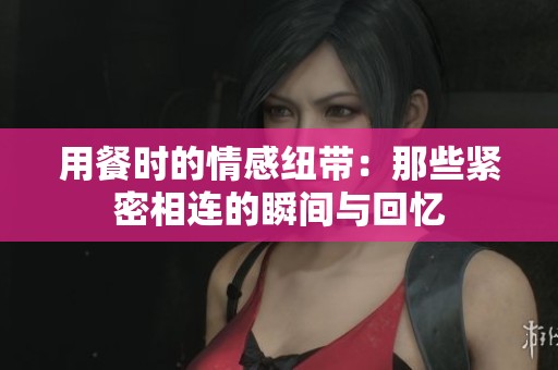 用餐时的情感纽带：那些紧密相连的瞬间与回忆