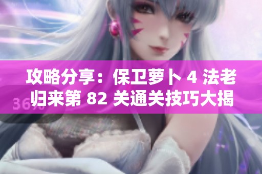 攻略分享：保卫萝卜 4 法老归来第 82 关通关技巧大揭秘