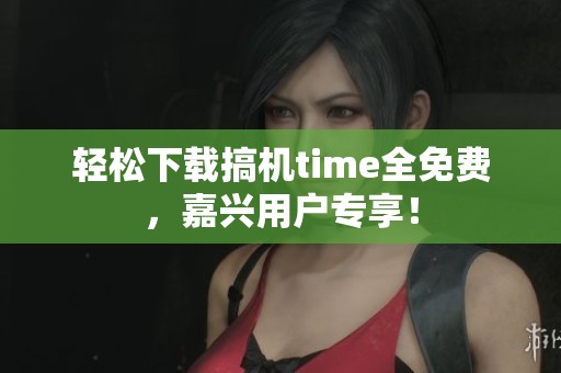 轻松下载搞机time全免费，嘉兴用户专享！