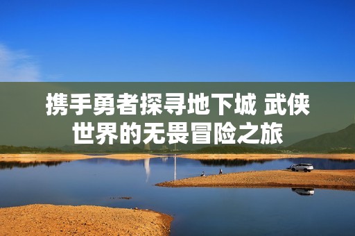 携手勇者探寻地下城 武侠世界的无畏冒险之旅