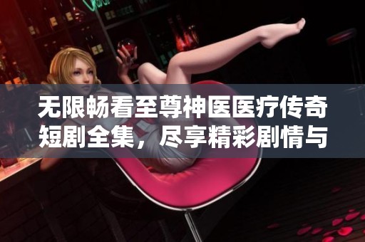 无限畅看至尊神医医疗传奇短剧全集，尽享精彩剧情与感人故事