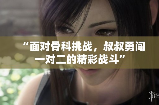 “面对骨科挑战，叔叔勇闯一对二的精彩战斗”