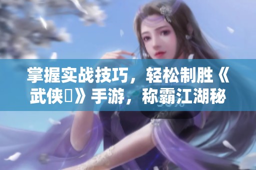 掌握实战技巧，轻松制胜《武侠乂》手游，称霸江湖秘籍大揭秘