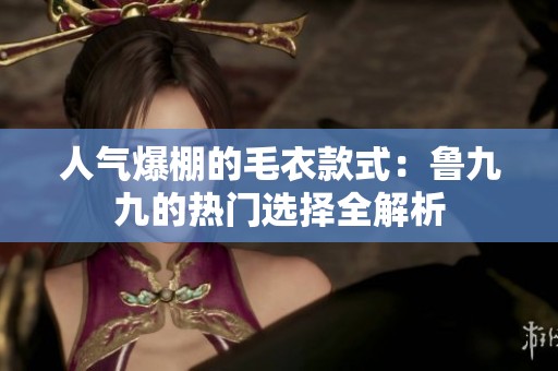 人气爆棚的毛衣款式：鲁九九的热门选择全解析