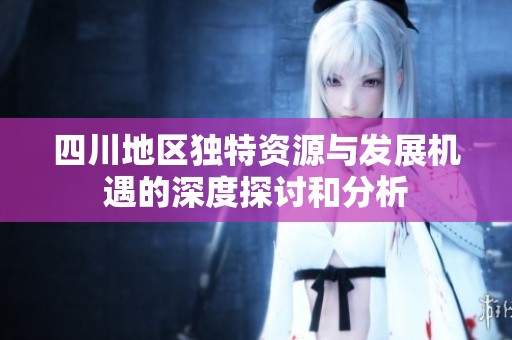 四川地区独特资源与发展机遇的深度探讨和分析
