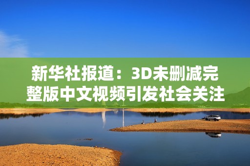 新华社报道：3D未删减完整版中文视频引发社会关注与讨论