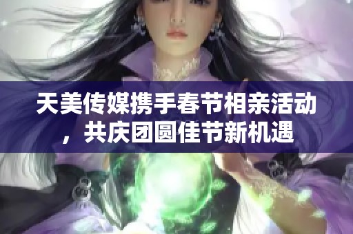 天美传媒携手春节相亲活动，共庆团圆佳节新机遇