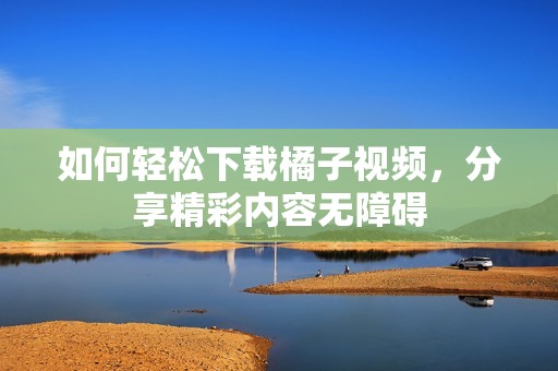 如何轻松下载橘子视频，分享精彩内容无障碍