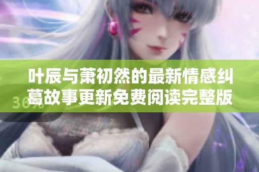 叶辰与萧初然的最新情感纠葛故事更新免费阅读完整版