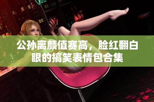公孙离颜值赛高，脸红翻白眼的搞笑表情包合集