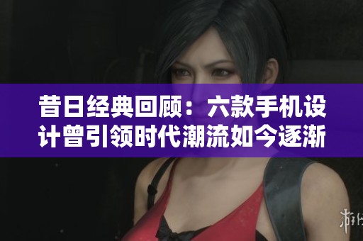 昔日经典回顾：六款手机设计曾引领时代潮流如今逐渐消逝