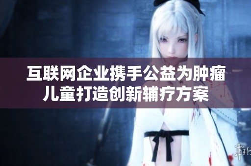互联网企业携手公益为肿瘤儿童打造创新辅疗方案