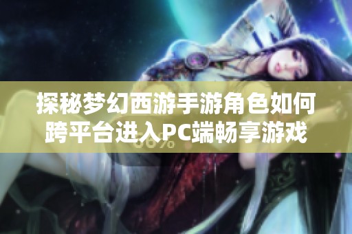 探秘梦幻西游手游角色如何跨平台进入PC端畅享游戏乐趣