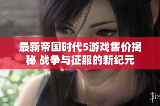 最新帝国时代5游戏售价揭秘 战争与征服的新纪元