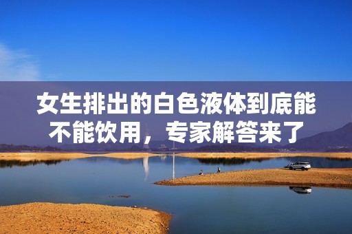 女生排出的白色液体到底能不能饮用，专家解答来了
