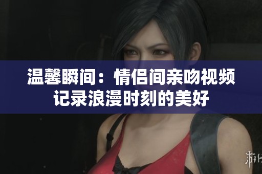 温馨瞬间：情侣间亲吻视频记录浪漫时刻的美好