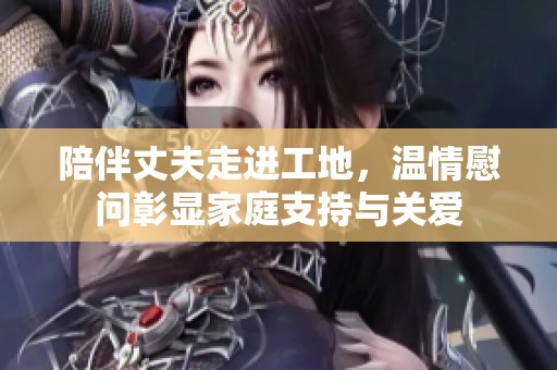 陪伴丈夫走进工地，温情慰问彰显家庭支持与关爱