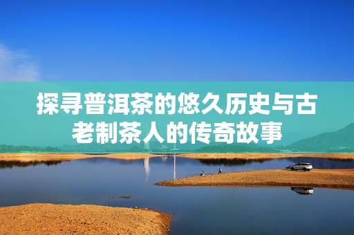 探寻普洱茶的悠久历史与古老制茶人的传奇故事