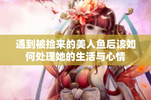 遇到被捡来的美人鱼后该如何处理她的生活与心情