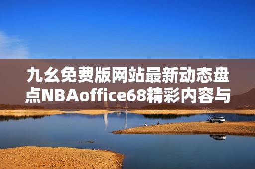 九幺免费版网站最新动态盘点NBAoffice68精彩内容与功能