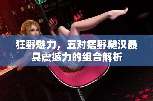 狂野魅力，五对痞野糙汉最具震撼力的组合解析