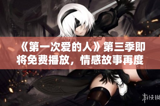 《第一次爱的人》第三季即将免费播放，情感故事再度升级