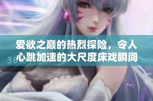 爱欲之巅的热烈探险，令人心跳加速的大尺度床戏瞬间