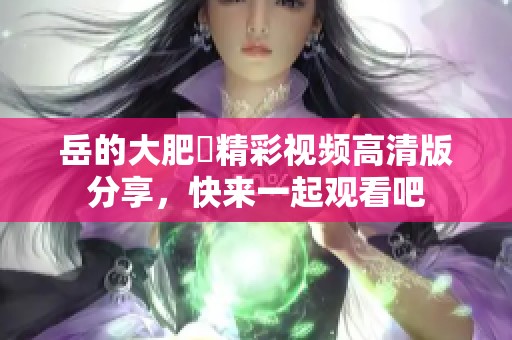 岳的大肥坹精彩视频高清版分享，快来一起观看吧