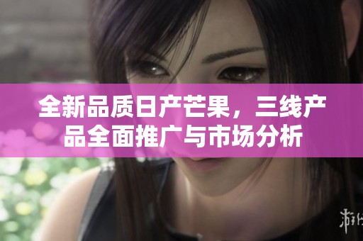 全新品质日产芒果，三线产品全面推广与市场分析