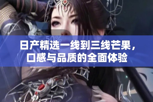 日产精选一线到三线芒果，口感与品质的全面体验