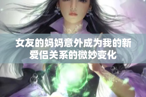 女友的妈妈意外成为我的新爱侣关系的微妙变化