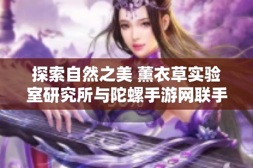 探索自然之美 薰衣草实验室研究所与陀螺手游网联手推出新项目