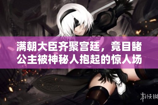 满朝大臣齐聚宫廷，竟目睹公主被神秘人抱起的惊人场面