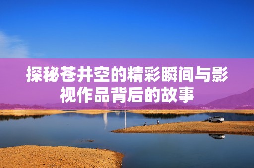 探秘苍井空的精彩瞬间与影视作品背后的故事