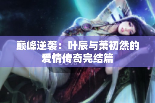 巅峰逆袭：叶辰与萧初然的爱情传奇完结篇