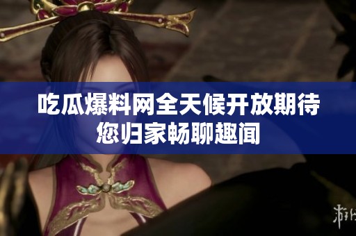 吃瓜爆料网全天候开放期待您归家畅聊趣闻
