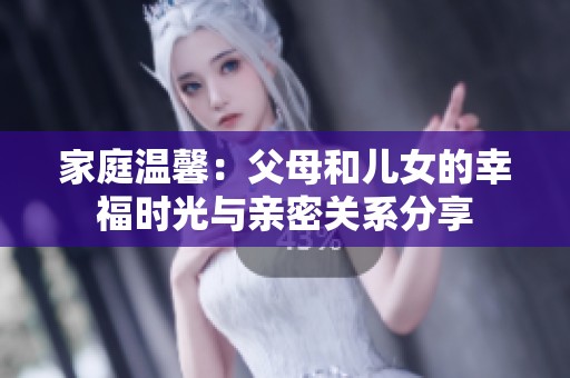 家庭温馨：父母和儿女的幸福时光与亲密关系分享