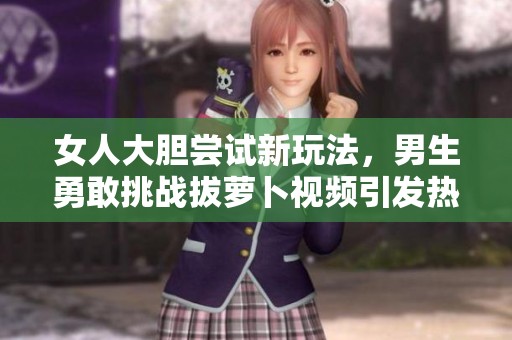 女人大胆尝试新玩法，男生勇敢挑战拔萝卜视频引发热议