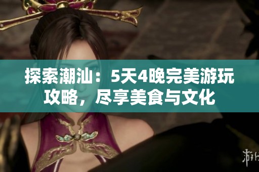 探索潮汕：5天4晚完美游玩攻略，尽享美食与文化