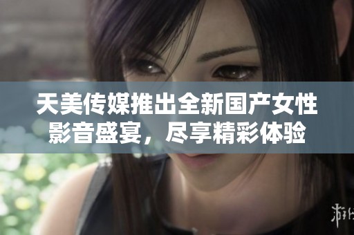 天美传媒推出全新国产女性影音盛宴，尽享精彩体验