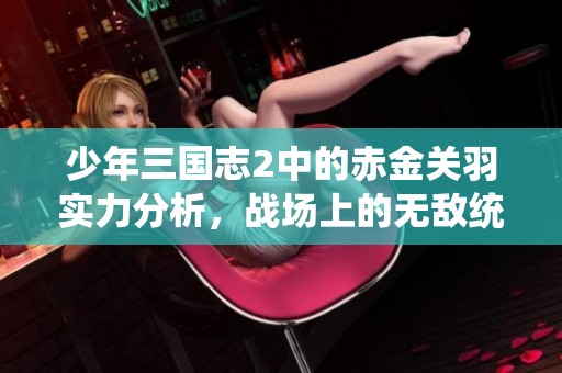 少年三国志2中的赤金关羽实力分析，战场上的无敌统帅表现揭秘