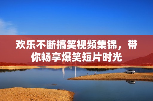 欢乐不断搞笑视频集锦，带你畅享爆笑短片时光