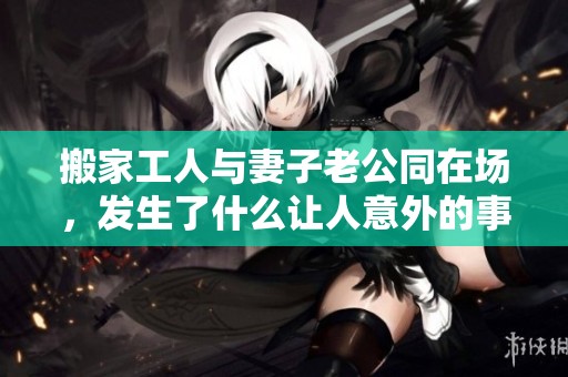 搬家工人与妻子老公同在场，发生了什么让人意外的事情