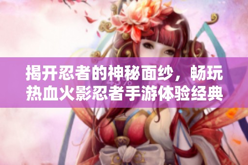 揭开忍者的神秘面纱，畅玩热血火影忍者手游体验经典动漫魅力