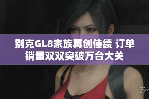 别克GL8家族再创佳绩 订单销量双双突破万台大关