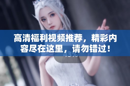 高清福利视频推荐，精彩内容尽在这里，请勿错过！