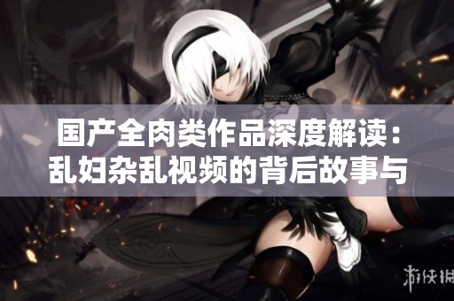 国产全肉类作品深度解读：乱妇杂乱视频的背后故事与文化分析