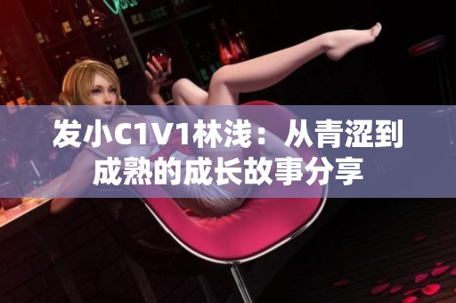 发小C1V1林浅：从青涩到成熟的成长故事分享
