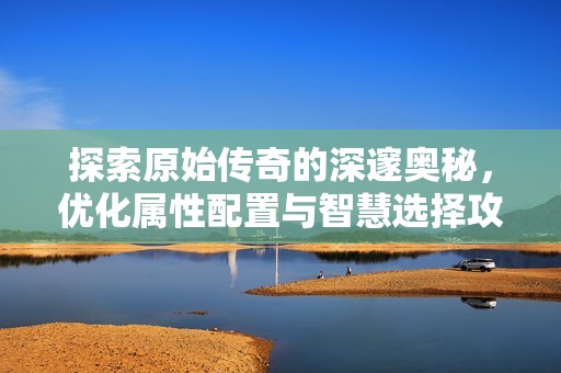 探索原始传奇的深邃奥秘，优化属性配置与智慧选择攻略